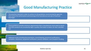 Good Manufacturing Practice
18 August 2018 Shekhar Jyoti Das 31
The practices required in order to conform to the guidelines recommended by agencies
that control the authorization and licensing of the manufacture and sale of food and
beverages
These guidelines provide minimum requirements that a manufacturer must meet to assure
that their products are consistently high in quality, from batch to batch, for their intended
use
addresses issues including documentation, record keeping, personnel qualifications,
sanitation, cleanliness, equipment verification, process validation, and complaint handling
 