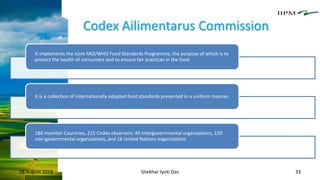Codex Ailimentarus Commission
18 August 2018 Shekhar Jyoti Das 33
It implements the Joint FAO/WHO Food Standards Programme, the purpose of which is to
protect the health of consumers and to ensure fair practices in the food
It is a collection of internationally adopted food standards presented in a uniform manner.
186 member Countries, 215 Codex observers: 49 intergovernmental organizations, 150
non-governmental organizations, and 16 United Nations organizations
 