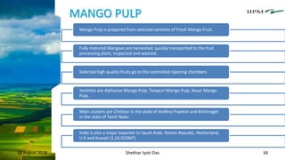 MANGO PULP
18 August 2018 Shekhar Jyoti Das 34
Mango Pulp is prepared from selected varieties of Fresh Mango Fruit.
Fully matured Mangoes are harvested, quickly transported to the fruit
processing plant, inspected and washed.
Selected high quality fruits go to the controlled ripening chambers
Varieties are Alphonso Mango Pulp, Totapuri Mango Pulp, Kesar Mango
Pulp.
Main clusters are Chittoor in the state of Andhra Pradesh and Krishnagiri
in the state of Tamil Nadu
India is also a major exporter to Saudi Arab, Yemen Republc, Netherland,
U K and Kuwait (1,10,923MT)
 