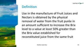 Definition
Use in the manufacture of Fruit Juices and
Nectars is obtained by the physical
removal of water from the fruit purée in
an amount sufficient to increase the Brix
level to a value at least 50% greater than
the Brix value established for
reconstituted juice from the same fruit
18 August 2018 Shekhar Jyoti Das 35
 