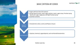 Allowed
• Sugars with less than 2% moisture
• Syrups liquid sucrose, invert sugar solution, invert, sugar syrup, fructose syrup,
liquid cane sugar, isoglucose and high fructose syrup
• essential nutrients
QUALITY
CRITERIA
• characteristic colour, aroma and flavour of juice
AUTHENTICITY
• physical, chemical, organoleptical, and nutritionalcharacteristics
18 August 2018 Shekhar Jyoti Das 38
BASIC CRITERIA BY CODEX
 