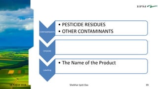 CONTAMINANTS
• PESTICIDE RESIDUES
• OTHER CONTAMINANTS
HYGIENE
Labelling
• The Name of the Product
18 August 2018 Shekhar Jyoti Das 39
 