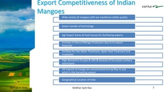 Export Competitiveness of Indian
Mangoes
18 August 2018 Shekhar Jyoti Das 7
Wide variety of mangoes with par excellence edible quality.
Easier transfer of technology
Agri Export Zones & Pack houses for facilitating exports
Increase in Area of Mango Production due to its export
Potential
Facilities for Hot Water Treatment, Vapor Heat Treatment and
irradiation
High demand in Europe & UAE & because of less phyto sanitary
restrictions
UK imports of mango are concentrated during May to July
which is the harvesting season
Geographical Location of India
 