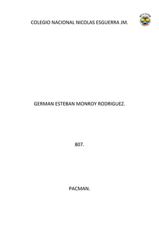 COLEGIO NACIONAL NICOLAS ESGUERRA JM.




 GERMAN ESTEBAN MONROY RODRIGUEZ.




                807.




              PACMAN.
 