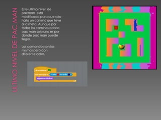 Este ultimo nivel de
pacman esta
modificado para que solo
halla un camino que lleve
a la meta. Aunque por
todos los caminos cabria
pac man solo uno es por
donde pac man puede
llegar.
Los comandos son los
mismos pero con
diferente color.
 