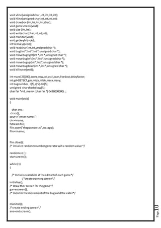 Page10
voidvline(unsignedchar,int,int,int,int);
voidhline(unsignedchar,int,int,int,int);
voiddrawbox (int,int,int,int,char);
voidgamescreen(void);
voidsize (int,int);
voidwritechar(char,int,int,int);
voidmonitor(void);
voidgetkeyhit(void);
inttestkeys(void);
voidreadchar(int,int,unsignedchar*);
voidbug(int*,int*,int*,unsignedchar*);
voidmovebugright(int*,int*,unsignedchar*);
voidmovebugleft(int*,int*,unsignedchar*);
voidmovebugup(int*,int*,unsignedchar*);
voidmovebugdown(int*,int*,unsignedchar*);
voidkilleater(void);
intmaze[25][80],score,row,col,ascii,scan,liveslost,delayfactor;
intgd=DETECT,gm,midx,midy,maxx,maxy;
intbugnumber, r[5],c[5],dir[5];
unsigned charcharbelow[5];
char far *vid_mem=(char far *) 0xB8000000L ;
voidmain(void)
{
char ans ;
clrscr();
cout<<"entername:";
cin>>name;
fstreamfile;
file.open("thepacman.txt",ios::app);
file<<name;
file.close();
/* intialize randonmnumbergeneratorwiharandomvalue */
randomize ();
startscreen();
while (1)
{
/* Initializevariablesatthee4startof eachgame*/
/*create openingscreen*/
initialise();
/* Draw ther screenforthe game*/
gamescreen();
/* monitorthe movementof the bugsandthe eater*/
monitor();
/*create endingscreen*/
ans=endscreen();
 