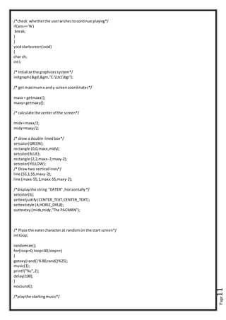Page11
/*check whetherthe userwishestocontinue playing*/
if(ans=='N')
break;
}
}
voidstartscreen(void)
{
char ch;
inti;
/* Intialize the graphicessystem*/
initgraph(&gd,&gm,"C:tcbgi");
/* get maximumx andy screencoordinates*/
maxx = getmaxx();
maxy=getmaxy();
/* calculate the centerof the screen*/
midx=maxx/2;
midy=maxy/2;
/* draw a double-linedbox*/
setcolor(GREEN);
rectangle (0,0,maxx,midy);
setcolor(BLUE);
rectangle (2,2,maxx-2,maxy-2);
setcolor(YELLOW);
/* Draw two vertical lines*/
line (55,1,55,maxy-2);
line (maxx-55,1,maxx-55,maxy-2);
/*displaythe string "EATER" ,horizontally*/
setcolor(6);
settextjustify(CENTER_TEXT,CENTER_TEXT);
settextstyle (4,HORIZ_DIR,8);
outtextxy(midx,midy,"The PACMAN");
/* Place the eatercharacter at randomon the start screen*/
intloop;
randomize();
for(loop=0;loop<40;loop++)
{
gotoxy(rand() %80,rand()%25);
music(1);
printf("%c",2);
delay(100);
}
nosound();
/*playthe startingmusic*/
 