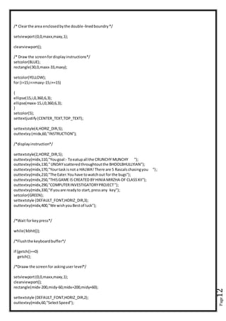 Page12
/* Clearthe area enclosedbythe double-linedboundry*/
setviewport(0,0,maxx,maxy,1);
clearviewport();
/* Draw the screenfordisplayinstructions*/
setcolor(BLUE);
rectangle(30,0,maxx-33,maxy);
setcolor(YELLOW);
for (i=15;i<=maxy-15;i+=15)
{
ellipse(15,i,0,360,6,3);
ellipse(maxx-15,i,0,360,6,3);
}
setcolor(5);
settextjustify(CENTER_TEXT,TOP_TEXT);
settextstyle(4,HORIZ_DIR,5);
outtextxy(midx,60,"INSTRUCTION");
/*displayinstruction*/
settextstyle(2,HORIZ_DIR,5);
outtextxy(midx,110,"Yougoal:- Toeatupall the CRUNCHY MUNCHY ");
outtextxy(midx,130,"UNDAYscatteredthroughtoutthe BHOOLBHULLYIAN");
outtextxy(midx,170,"Yourtaskisnot a HALWA! There are 5 Rascalschasingyou ");
outtextxy(midx,210,"The Eater.Youhave towatchout for the bugs");
outtextxy(midx,250,"THISGAME IS CREATED BY HINIA MIRZHA OF CLASSXII");
outtextxy(midx,290,"COMPUTERINVESTIGATORYPROJECT");
outtextxy(midx,330,"If youare readyto start,pressany key");
setcolor(GREEN);
settextstyle (DEFAULT_FONT,HORIZ_DIR,3);
outtextxy(midx,400,"We wishyouBestof luck");
/*Wait forkeypress*/
while(!kbhit());
/*Flushthe keyboardbuffer*/
if (getch()==0)
getch();
/*Draaw the screenfor askinguser level*/
setviewport(0,0,maxx,maxy,1);
clearviewport();
rectangle(midx-200,midy-60,midx+200,midy+60);
settextstyle (DEFAULT_FONT,HORIZ_DIR,2);
outtextxy(midx,60,"SelectSpeed");
 