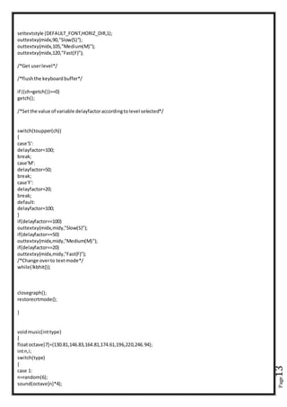 Page13
settextstyle (DEFAULT_FONT,HORIZ_DIR,1);
outtextxy(midx,90,"Slow(S)");
outtextxy(midx,105,"Medium(M)");
outtextxy(midx,120,"Fast(F)");
/*Get userlevel*/
/*flushthe keyboardbuffer*/
if ((ch=getch())==0)
getch();
/*Setthe value of variable delayfactoraccordingtolevel selected*/
switch(toupper(ch))
{
case'S':
delayfactor=100;
break;
case'M':
delayfactor=50;
break;
case'F':
delayfactor=20;
break;
default:
delayfactor=100;
}
if(delayfactor==100)
outtextxy(midx,midy,"Slow(S)");
if(delayfactor==50)
outtextxy(midx,midy,"Medium(M)");
if(delayfactor==20)
outtextxy(midx,midy,"Fast(F)");
/*Change overto textmode*/
while(!kbhit());
closegraph();
restorecrtmode();
}
voidmusic(inttype)
{
floatoctave[7]={130.81,146.83,164.81,174.61,196,220,246.94};
intn,i;
switch(type)
{
case 1:
n=random(6);
sound(octave[n]*4);
 