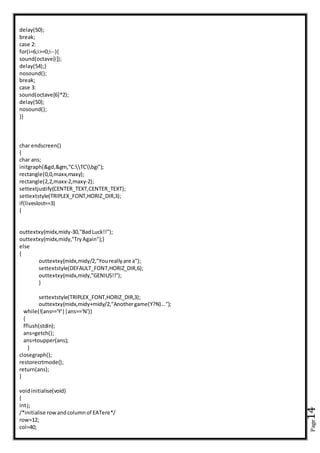 Page14
delay(50);
break;
case 2:
for(i=6;i>=0;i--){
sound(octave[i]);
delay(54);}
nosound();
break;
case 3:
sound(octave[6]*2);
delay(50);
nosound();
}}
char endscreen()
{
char ans;
initgraph(&gd,&gm,"C:TCbgi");
rectangle(0,0,maxx,maxy);
rectangle(2,2,maxx-2,maxy-2);
settextjustify(CENTER_TEXT,CENTER_TEXT);
settextstyle(TRIPLEX_FONT,HORIZ_DIR,3);
if(liveslost==3)
{
outtextxy(midx,midy-30,"BadLuck!!");
outtextxy(midx,midy,"TryAgain");}
else
{
outtextxy(midx,midy/2,"Youreallyare a");
settextstyle(DEFAULT_FONT,HORIZ_DIR,6);
outtextxy(midx,midy,"GENIUS!!");
}
settextstyle(TRIPLEX_FONT,HORIZ_DIR,3);
outtextxy(midx,midy+midy/2,"Anothergame(Y?N)...");
while(!(ans=='Y'||ans=='N'))
{
fflush(stdin);
ans=getch();
ans=toupper(ans);
}
closegraph();
restorecrtmode();
return(ans);
}
voidinitialise(void)
{
intj;
/*initialise rowandcolumnof EATere*/
row=12;
col=40;
 