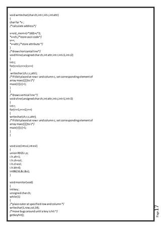 Page17
voidwritechar(charch,intr,intc,intattr)
{
char far *v ;
/*calculate address*/
v=vid_mem+(r*160)+c*2;
*v=ch;/*store ascii code*/
v++;
*v=attr;/*store attribute */
}
/*drawshorizantal line*/
voidhline(unsignedcharch,intattr,intr,intc1,intc2)
{
intc;
for(c=c1;c<=c2;c++)
{
writechar(ch,r,c,attr);
/*if tibitplacedat rowr andcolumnc, set correspondingelementof
array maez[][]to1*/
maze[r][c]=1;
}
}
/*draws vertical line */
voidvline(unsignedcharch,intattr,intc,intr1,intr2)
{
intr;
for(r=r1;r<=r2;r++)
{
writechar(ch,r,c,attr);
/*if tibitplacedat rowr andcolumnc, set correspondingelementof
array maez[][]to1*/
maze[r][c]=1;
}
}
voidsize(intssl,intesl)
{
unionREGS i,o;
i.h.ah=1;
i.h.ch=ssl;
i.h.cl=esl;
i.h.bh=0;
int86(16,&i,&o);
}
voidmonitor(void)
{
intkey;
unsignedcharch;
while(1)
{
/*place eaterat specifiedrowandcolumn*/
writechar(1,row,col,14);
/*move bugsarounduntil a key ishit */
getkeyhit();
 