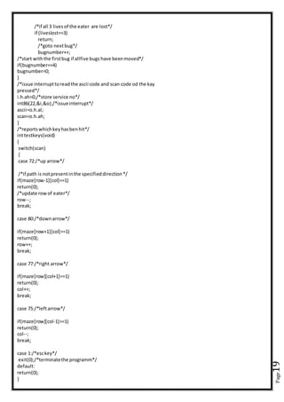 Page19
/*if all 3 livesof the eater are lost*/
if (liveslost==3)
return;
/*goto nextbug*/
bugnumber++;
/*start withthe firstbug if allfive bugs have beenmoved*/
if(bugnumber==4)
bugnumber=0;
}
/*issue interrupttoreadthe ascii code and scan code od the kay
pressed*/
i.h.ah=0;/*store service no*/
int86(22,&i,&o);/*issueinterrupt*/
ascii=o.h.al;
scan=o.h.ah;
}
/*reportswhichkeyhasbenhit*/
inttestkeys(void)
{
switch(scan)
{
case 72:/*up arrow*/
/*if path is notpresentinthe specifieddirection*/
if(maze[row-1][col]==1)
return(0);
/*update rowof eater*/
row--;
break;
case 80:/*downarrow*/
if(maze[row+1][col]==1)
return(0);
row++;
break;
case 77:/*right arrow*/
if(maze[row][col+1]==1)
return(0);
col++;
break;
case 75:/*leftarrow*/
if(maze[row][col-1]==1)
return(0);
col--;
break;
case 1:/*esckey*/
exit(0);/*terminatethe programm*/
default:
return(0);
}
 