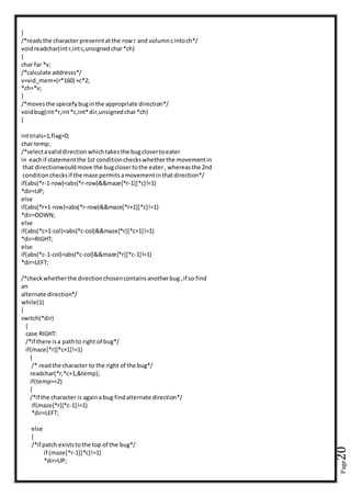 Page20
}
/*readsthe character presenntatthe rowr and volumncintoch*/
voidreadchar(intr,intc,unsignedchar*ch)
{
char far *v;
/*calculate addresss*/
v=vid_mem+(r*160) +c*2;
*ch=*v;
}
/*movesthe specefybuginthe appropriate direction*/
voidbug(int*r,int*c,int*dir,unsignedchar*ch)
{
inttrials=1,flag=0;
char temp;
/*selectavaliddirectionwhichtakesthe bugclosertoeater
in eachif statementthe 1st conditioncheckswhetherthe movementin
that directionwouldmove the bugclosertothe eater, whereasthe 2nd
conditionchecksif the maze permitsamovementinthatdirection*/
if(abs(*r-1-row)<abs(*r-row)&&maze[*r-1][*c]!=1)
*dir=UP;
else
if(abs(*r+1-row)<abs(*r-row)&&maze[*r+1][*c]!=1)
*dir=DOWN;
else
if(abs(*c+1-col)<abs(*c-col)&&maze[*r][*c+1]!=1)
*dir=RIGHT;
else
if(abs(*c-1-col)<abs(*c-col)&&maze[*r][*c-1]!=1)
*dir=LEFT;
/*checkwhetherthe directionchosencontainsanotherbug,if so find
an
alternate direction*/
while(1)
{
switch(*dir)
{
case RIGHT:
/*if there isa pathto right of bug*/
if(maze[*r][*c+1]!=1)
{
/* readthe character to the right of the bug*/
readchar(*r,*c+1,&temp);
if(temp==2)
{
/*if the character is againa bug findalternate direction*/
if(maze[*r][*c-1]!=1)
*dir=LEFT;
else
{
/*if patch existstothe top of the bug*/
if (maze[*r-1][*c]!=1)
*dir=UP;
 