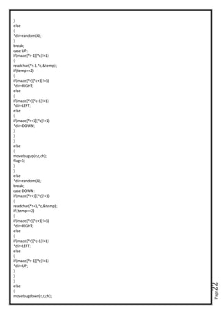 Page22
}
else
{
*dir=random(4);
}
break;
case UP:
if(maze[*r-1][*c]!=1)
{
readchar(*r-1,*c,&temp);
if(temp==2)
{
if(maze[*r][*c+1]!=1)
*dir=RIGHT;
else
{
if(maze[*r][*c-1]!=1)
*dir=LEFT;
else
{
if(maze[*r+1][*c]!=1)
*dir=DOWN;
}
}
}
else
{
movebugup(r,c,ch);
flag=1;
}
}
else
*dir=random(4);
break;
case DOWN:
if(maze[*r+1][*c]!=1)
{
readchar(*r+1,*c,&temp);
if (temp==2)
{
if(maze[*r][*c+1]!=1)
*dir=RIGHT;
else
{
if(maze[*r][*c-1]!=1)
*dir=LEFT;
else
{
if(maze[*r-1][*c]!=1)
*dir=UP;
}
}
}
else
{
movebugdown(r,c,ch);
 