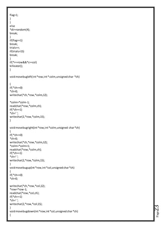 Page23
flag=1;
}
}
else
*dir=random(4);
break;
}
if(flag==1)
break;
trials++;
if(trials>15)
break;
}
if(*r==row&&*c==col)
killeater();
}
voidmovebugleft(int*row,int*colm,unsignedchar *ch)
{
if( *ch==0)
*ch=0;
writechar(*ch,*row,*colm,12);
*colm=*colm-1;
readchar(*row,*colm,ch);
if(*ch==1)
*ch=' ';
writechar(2,*row,*colm,15);
}
voidmovebugright(int*row,int*colm,unsigned char*ch)
{
if( *ch==0)
*ch=0;
writechar(*ch,*row,*colm,12);
*colm=*colm+1;
readchar(*row,*colm,ch);
if(*ch==1)
*ch=' ';
writechar(2,*row,*colm,15);
}
voidmovebugup(int *row,int*col,unsignedchar*ch)
{
if( *ch==0)
*ch=0;
writechar(*ch,*row,*col,12);
*row=*row-1;
readchar(*row,*col,ch);
if(*ch==1)
*ch=' ';
writechar(2,*row,*col,15);
}
voidmovebugdown(int*row,int*col,unsignedchar*ch)
{
 