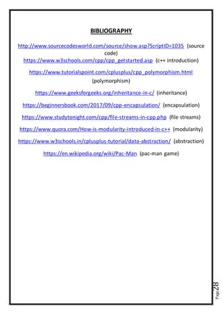 Page28
BIBLIOGRAPHY
http://www.sourcecodesworld.com/source/show.asp?ScriptID=1035 (source
code)
https://www.w3schools.com/cpp/cpp_getstarted.asp (c++ introduction)
https://www.tutorialspoint.com/cplusplus/cpp_polymorphism.html
(polymorphism)
https://www.geeksforgeeks.org/inheritance-in-c/ (inheritance)
https://beginnersbook.com/2017/09/cpp-encapsulation/ (encapsulation)
https://www.studytonight.com/cpp/file-streams-in-cpp.php (file streams)
https://www.quora.com/How-is-modularity-introduced-in-c++ (modularity)
https://www.w3schools.in/cplusplus-tutorial/data-abstraction/ (abstraction)
https://en.wikipedia.org/wiki/Pac-Man (pac-man game)
 