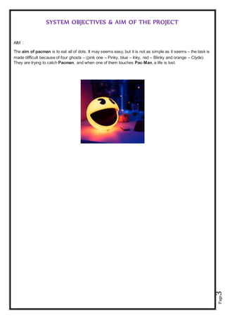 Page3
SYSTEM OBJECTIVES & AIM OF THE PROJECT
AIM :
The aim of pacman is to eat all of dots. It may seems easy, but it is not as simple as it seems – the task is
made difficult because of four ghosts – (pink one – Pinky, blue – Inky, red – Blinky and orange – Clyde).
They are trying to catch Pacman, and when one of them touches Pac-Man, a life is lost.
 