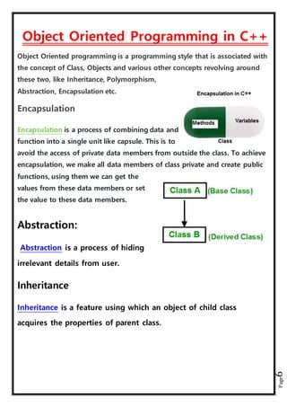 Page6
Object Oriented Programming in C++
Object Oriented programming is a programming style that is associated with
the concept of Class, Objects and various other concepts revolving around
these two, like Inheritance, Polymorphism,
Abstraction, Encapsulation etc.
Encapsulation
Encapsulation is a process of combining data and
function into a single unit like capsule. This is to
avoid the access of private data members from outside the class. To achieve
encapsulation, we make all data members of class private and create public
functions, using them we can get the
values from these data members or set
the value to these data members.
Abstraction:
Abstraction is a process of hiding
irrelevant details from user.
Inheritance
Inheritance is a feature using which an object of child class
acquires the properties of parent class.
 