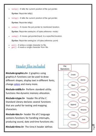 Page8
 tellp() - It tells the current position of the put pointer.
Syntax: filepointer.tellp()
 tellg() - It tells the current position of the get pointer.
Syntax: filepointer.tellg()
 seekp() - It moves the put pointer to mentioned location.
Syntax: filepointer.seekp(no of bytes,reference mode)
 seekg() - It moves get pointer(input) to a specified location.
Syntax: filepointer.seekg((no of bytes,reference point)
 put() - It writes a single character to file.
 get() - It reads a single character from file.
Header files included
#include<graphics.h> C graphics using
graphics.h functions can be used to draw
different shapes, display text in different fonts,
change colors and many more.
#include<stdlib.h> Perform standard utility
functions like dynamic memory allocation.
#include<ctype.h> header file of the C
Standard Library declares several functions
that are useful for testing and mapping
characters.
#include<dos.h> header file of C language
contains functions for handling interrupts,
producing sound, date and time functions etc.
#include<time.h> The time.h header defines
 