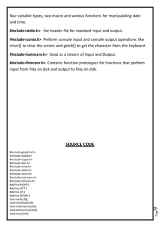 Page9
four variable types, two macro and various functions for manipulating date
and time.
#include<stdio.h> the header file for standard input and output.
#include<conio.h> Perform console input and console output operations like
clrscr() to clear the screen and getch() to get the character from the keyboard.
#include<iostream.h> Used as a stream of Input and Output.
#include<fstream.h> Contains function prototypes for functions that perform
input from files on disk and output to files on disk.
SOURCE CODE
#include<graphics.h>
#include<stdlib.h>
#include<ctype.h>
#include<dos.h>
#include<time.h>
#include<stdio.h>
#include<conio.h>
#include<iostream.h>
#include<fstream.h>
#define RIGHT0
#define LEFT1
#define UP2
#define DOWN 3
char name[30];
voidinitialise(void);
char endscreen(void);
voidstartscreen(void);
voidmusic(int);
 