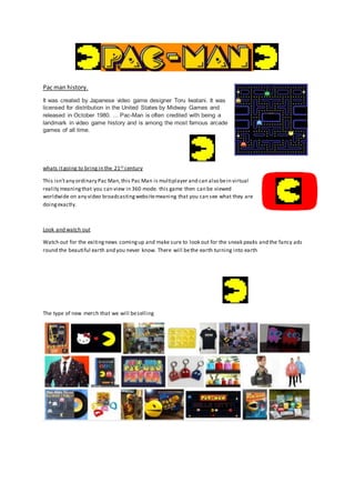 Pac man history.
It was created by Japanese video game designer Toru Iwatani. It was
licensed for distribution in the United States by Midway Games and
released in October 1980. ... Pac-Man is often credited with being a
landmark in video game history and is among the most famous arcade
games of all time.
whats itgoing to bring in the 21st century
This isn’tany ordinary Pac Man,this Pac Man is multiplayer and can also bein virtual
reality meaningthat you can view in 360 mode. this game then can be viewed
worldwide on any video broadcastingwebsitemeaning that you can see what they are
doingexactly.
Look and watch out
Watch out for the exitingnews comingup and make sure to look out for the sneak peaks and the fancy ads
round the beautiful earth and you never know. There will bethe earth turning into earth
The type of new merch that we will beselling
 