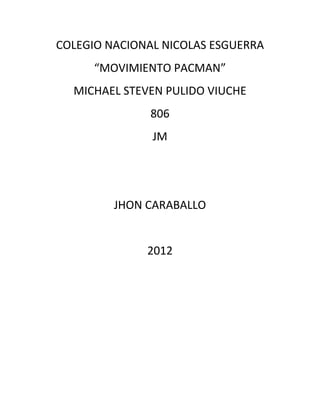 COLEGIO NACIONAL NICOLAS ESGUERRA
      “MOVIMIENTO PACMAN”
  MICHAEL STEVEN PULIDO VIUCHE
              806
               JM




         JHON CARABALLO


              2012
 