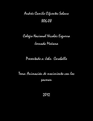 Andrés Camilo Cifuentes Solano
               806-08


  Colegio Nacional Nicolás Esguerra
          Jornada Mañana


    Presentado a: John Caraballo


Tema: Animación de movimiento con los
              pacman


                2012
 
