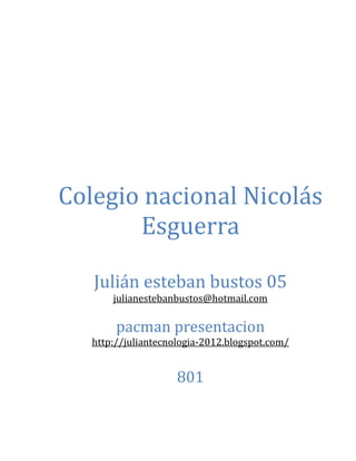 Colegio nacional Nicolás
       Esguerra

   Julián esteban bustos 05
       julianestebanbustos@hotmail.com

        pacman presentacion
   http://juliantecnologia-2012.blogspot.com/


                     801
 