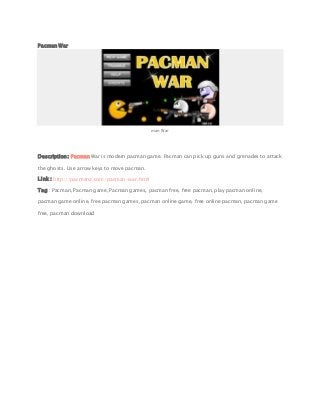 Pacman War
man War
Description: Pacman War is modern pacman game. Pacman can pick up guns and grenades to attack
the ghosts. Use arrow keys to move pacman.
Link : http://pacmanz.com/pacman-war.html
Tag : Pacman, Pacman game, Pacman games, pacman free, free pacman, play pacman online,
pacman game online, free pacman games, pacman online game, free online pacman, pacman game
free, pacman download
 