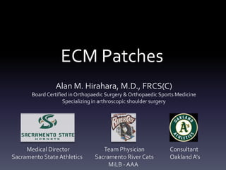 ECM Patches
                Alan M. Hirahara, M.D., FRCS(C)
       Board Certified in Orthopaedic Surgery & Orthopaedic Sports Medicine
                    Specializing in arthroscopic shoulder surgery




     Medical Director               Team Physician              Consultant
Sacramento State Athletics       Sacramento River Cats          Oakland A’s
                                      MiLB - AAA
 