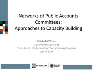 Networks of Public Accounts
Committees:
Approaches to Capacity Building
Mitchell O’Brien
Governance Specialist
Team Lead – Parliamentary Strengthening Program
World Bank
 
