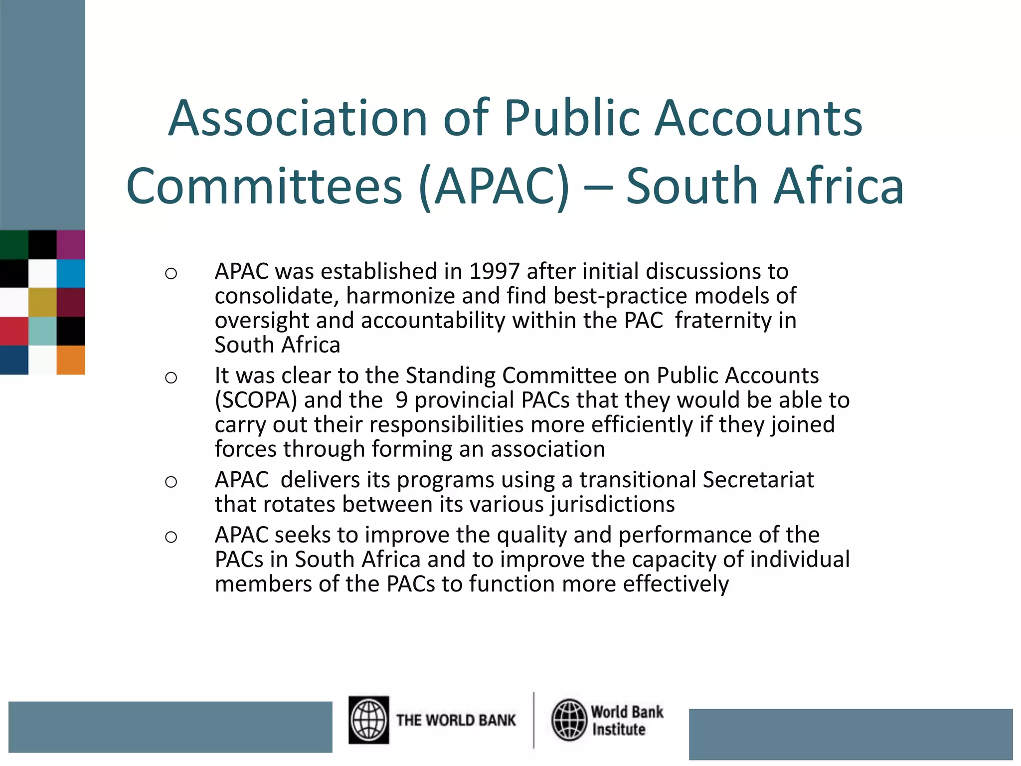 Association of Public Accounts
Committees (APAC) – South Africa
o APAC was established in 1997 after initial discussions to
consolidate, harmonize and find best-practice models of
oversight and accountability within the PAC fraternity in
South Africa
o It was clear to the Standing Committee on Public Accounts
(SCOPA) and the 9 provincial PACs that they would be able to
carry out their responsibilities more efficiently if they joined
forces through forming an association
o APAC delivers its programs using a transitional Secretariat
that rotates between its various jurisdictions
o APAC seeks to improve the quality and performance of the
PACs in South Africa and to improve the capacity of individual
members of the PACs to function more effectively
 