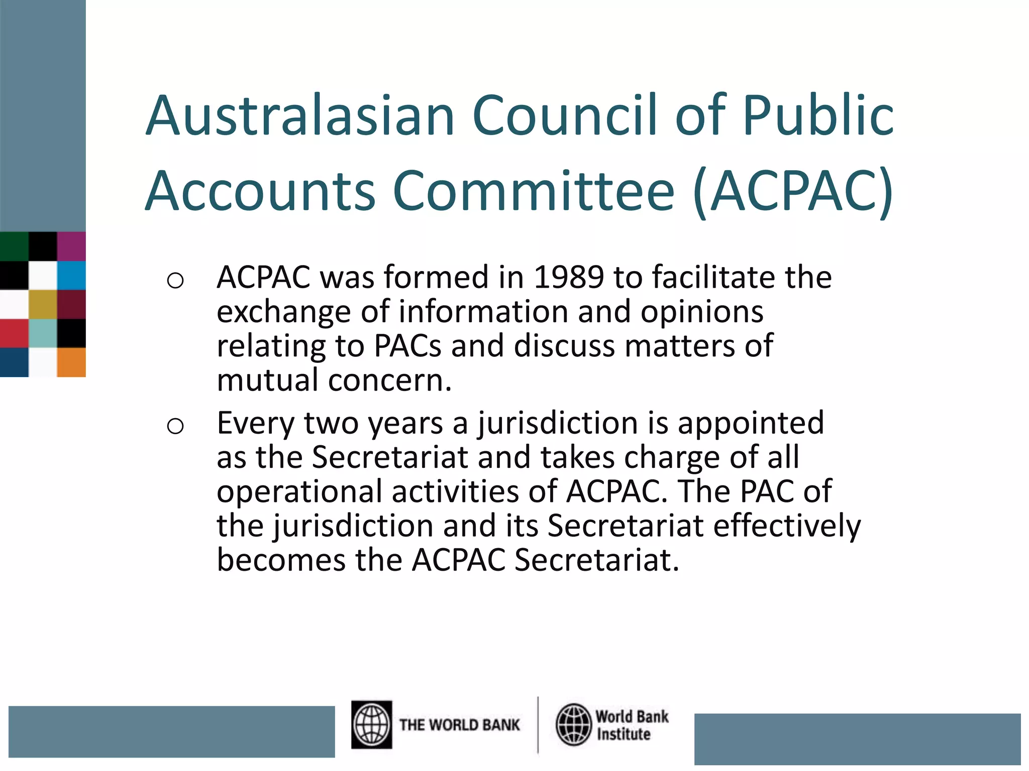 Australasian Council of Public
Accounts Committee (ACPAC)
o ACPAC was formed in 1989 to facilitate the
exchange of information and opinions
relating to PACs and discuss matters of
mutual concern.
o Every two years a jurisdiction is appointed
as the Secretariat and takes charge of all
operational activities of ACPAC. The PAC of
the jurisdiction and its Secretariat effectively
becomes the ACPAC Secretariat.
 