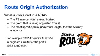 3
3
Route Origin Authorization
What is contained in a ROA?
– The AS number you have authorized
– The prefix that is being originated from it
– The most specific prefix (maximum length) that the AS may
announce
For example: “ISP 4 permits AS65551
to originate a route for the prefix
198.51.100.0/24"
3
 