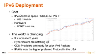19
19
IPv6 Deployment
• Cost
– IPv4 Address space ~US$40-50 Per IP
• US$12,800 /24
– Hardware
• CGNAT is not free
• The world is changing
– 3 x increase/5 years
– Hyperscalers are catching up
– CDN Providers are ready for your IPv6 Packets
– IPv6 is now the higher preferred Protocol in the USA
 