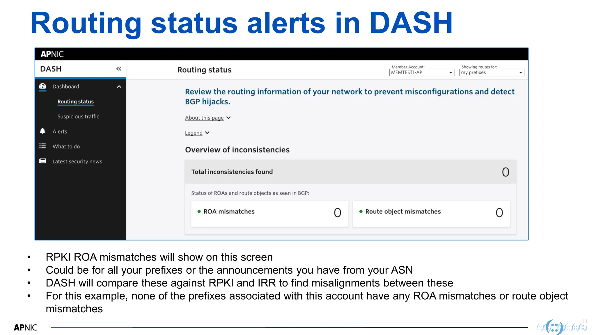 11
11
Routing status alerts in DASH
• RPKI ROA mismatches will show on this screen
• Could be for all your prefixes or the announcements you have from your ASN
• DASH will compare these against RPKI and IRR to find misalignments between these
• For this example, none of the prefixes associated with this account have any ROA mismatches or route object
mismatches
 