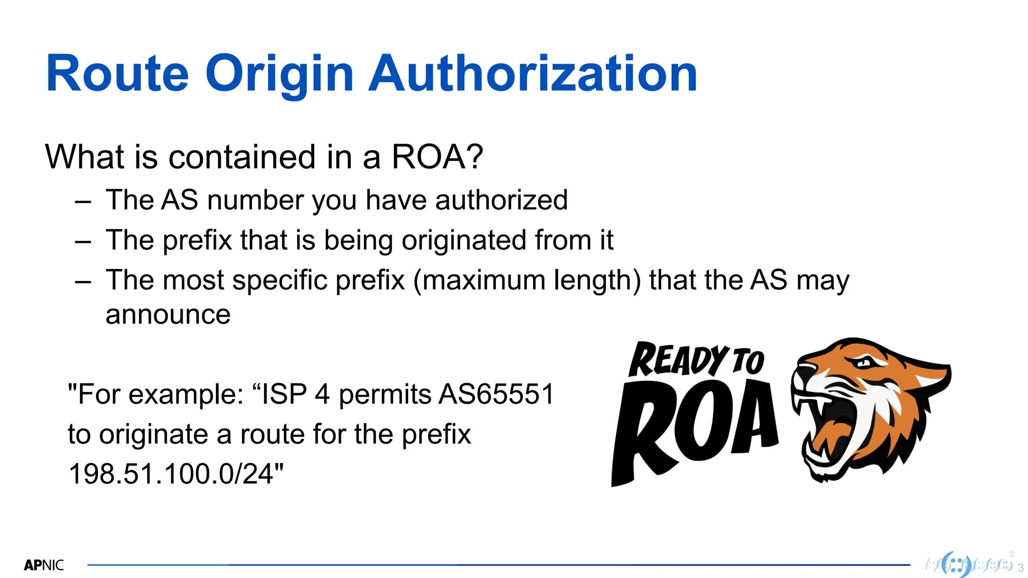 3
3
Route Origin Authorization
What is contained in a ROA?
– The AS number you have authorized
– The prefix that is being originated from it
– The most specific prefix (maximum length) that the AS may
announce
"For example: “ISP 4 permits AS65551
to originate a route for the prefix
198.51.100.0/24"
3
 