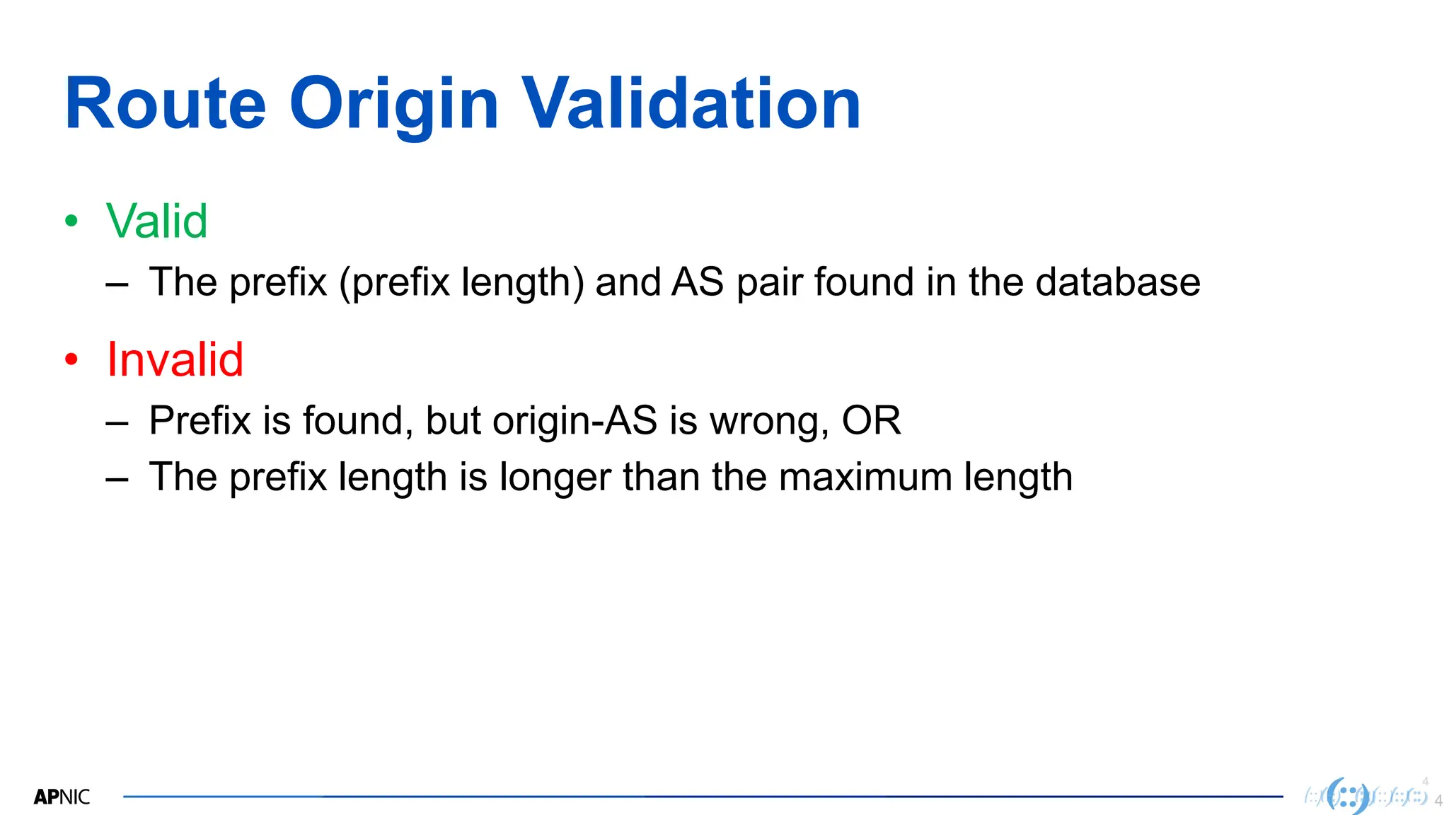 4
4
Route Origin Validation
• Valid
– The prefix (prefix length) and AS pair found in the database
• Invalid
– Prefix is found, but origin-AS is wrong, OR
– The prefix length is longer than the maximum length
4
 