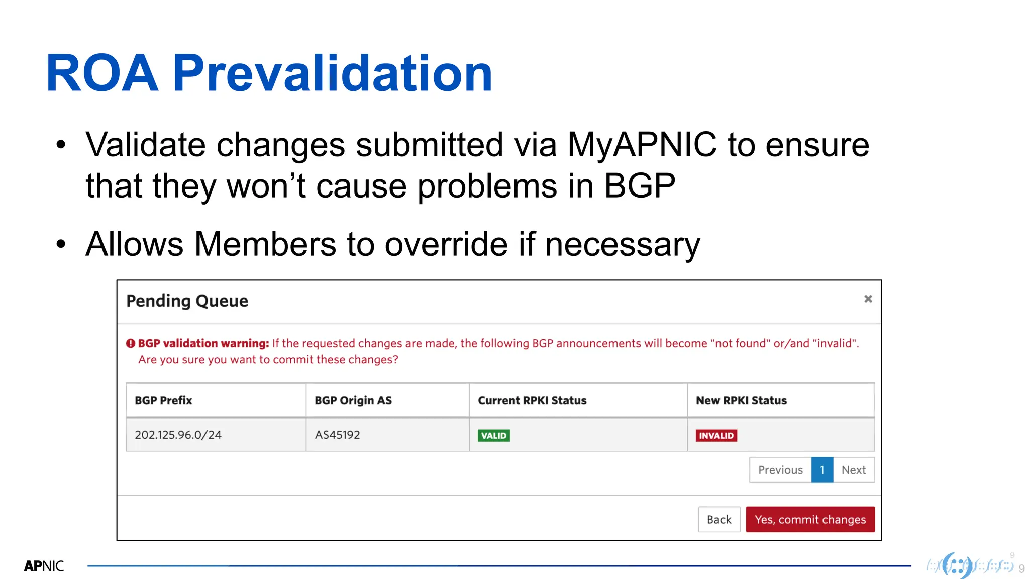 9
9
ROA Prevalidation
9
• Validate changes submitted via MyAPNIC to ensure
that they won’t cause problems in BGP
• Allows Members to override if necessary
 