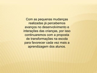 Com as pequenas mudanças
realizadas já percebemos
avanços no desenvolvimento e
interações das crianças, por isso
continuaremos com a proposta
de transformações na escola
para favorecer cada vez mais a
aprendizagem dos alunos.
 