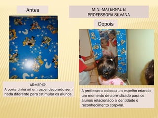 Antes
Depois
ARMÁRIO:
A porta tinha só um papel decorado sem
nada diferente para estimular os alunos.
A professora colocou um espelho criando
um momento de aprendizado para os
alunos relacionado a identidade e
reconhecimento corporal.
MINI-MATERNAL B
PROFESSORA SILVANA
 