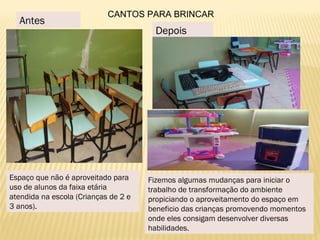 Espaço que não é aproveitado para
uso de alunos da faixa etária
atendida na escola (Crianças de 2 e
3 anos).
Fizemos algumas mudanças para iniciar o
trabalho de transformação do ambiente
propiciando o aproveitamento do espaço em
beneficio das crianças promovendo momentos
onde eles consigam desenvolver diversas
habilidades.
Antes
Depois
CANTOS PARA BRINCAR
 
