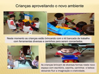 As crianças brincam de diversas formas neste novo
espaço com escritório, casinha, carrinhos e beleza
deixando fluir a imaginação e criatividade.
Crianças aproveitando o novo ambiente
Neste momento as crianças estão brincando com o kit bancada de trabalho
com ferramentas diversas e carrinhos para serem concertados.
 