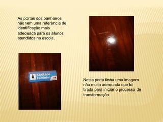 As portas dos banheiros
não tem uma referência de
identificação mais
adequada para os alunos
atendidos na escola.
Nesta porta tinha uma imagem
não muito adequada que foi
tirada para iniciar o processo de
transformação.
 