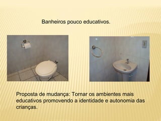 Banheiros pouco educativos.
Proposta de mudança: Tornar os ambientes mais
educativos promovendo a identidade e autonomia das
crianças.
 