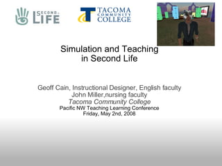Simulation and Teaching in Second Life Geoff Cain, Instructional Designer, English faculty John Miller,nursing faculty Tacoma Community College Pacific NW Teaching Learning Conference Friday, May 2nd, 2008 