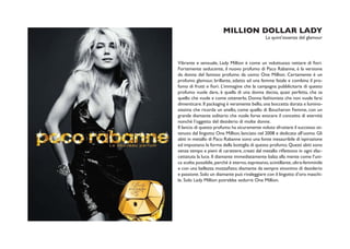 MILLION DOLLAR LADY
                                               La quint’essenza del glamour




Vibrante e sensuale, Lady Million è come un voluttuoso nettare di fiori.
Fortemente seducente, il nuovo profumo di Paco Rabanne, è la versione
da donna del famoso profumo da uomo One Million. Certamente è un
profumo glamour, brillante, adatto ad una femme fatale e combina il pro-
fumo di frutti e fiori. L’immagine che la campagna pubblicitaria di questo
profumo vuole dare, è quella di una donna decisa, quasi perfetta, che sa
quello che vuole e come ottenerlo. Donna fashionista che non vuole farsi
dimenticare. Il packaging è veramente bello, una boccetta dorata e lumino-
sissima che ricorda un anello, come quello di Boucheron Femme, con un
grande diamante solitario che vuole forse evocare il concetto di eternità
nonchè l’oggetto del desiderio di molte donne.
Il lancio di questo profumo ha sicuramente voluto sfruttare il successo ot-
tenuto dal lingotto One Million, lanciato nel 2008 e dedicato all’uomo. Gli
abiti in metallo di Paco Rabanne sono una fonte inesauribile di ispirazione
ed impostano la forma della bottiglia di questo profumo. Questi abiti sono
senza tempo e pieni di carattere, creati dal metallo riflettono in ogni sfac-
cettatuta la luce. Il diamante immediatamente balza alla mente come l’uni-
ca scelta possibile, perché è eterno, espressivo, scintillante, ultra-femminile
e con una bellezza mozzafiato; diamante da sempre sinonimo di desiderio
e passione. Solo un diamante può rivaleggiare con il lingotto d’oro maschi-
le. Solo Lady Million potrebbe sedurre One Million.
 
