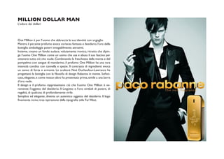 MILLION DOLLAR MAN
L’odore dei dollari




One Million è per l’uomo che abbraccia la sua identità con orgoglio.
Mentre il piccante profumo evoca coriacea fantasia e desiderio, l’oro della
bottiglia simboleggia poteri innegabilmente attraenti.
Insieme, creano un fondo audace, volutamente ironico, ritratto che dipin-
ge l’uomo One Million come un uomo che usa e abusa il suo fascino per
ottenere tutto ciò che vuole. Combinando la freschezza della menta e del
pompelmo con sangue di mandarino, il profumo One Million ha una rara
intensità condito con cannella e spezie. Il contrasto di ingredienti evoca
un senso di forza e armonia. Lo scultore Noé Duchaufour-Lawrance ha
progettato la bottiglia con la filosofia di design Rabanne in mente. Sofisti-
cato, elegante, e come nessun altro ha presentato prima, simile a una barra
d’oro reale.
Il design e il profumo rappresentano ciò che l’uomo One Million è ve-
ramente: l’oggetto del desiderio. Il Lingotto e l’oro simboli di potere, di
regalità, di qualcosa di profondamente virile.
Semplice ed elegante, diventa un autentico oggetto del desiderio. Il logo
finemente inciso trae ispirazione dalla tipografia stile Far West.
 