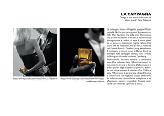 LA CAMPAGNA
                                                                                                       “Design is not about seduction; it’s
                                                                                                             about shock.” Paco Rabanne


                                                                                          La campagna, ideata dall’agenzia parigina Made-
                                                                                          moiselle Noi, ha per protagonisti il giovane mo-
                                                                                          dello Matt Gordon e la bella Dree Hemingway
                                                                                          che, a ritmo incalzante di musica, si muovono tra
                                                                                          immaginazione e realtà. Lo spot è stato girato
                                                                                          da un giovane e talentuoso regista inglese, Paul
                                                                                          Gore, che ha realizzato, tra gli altri, i videoclip
                                                                                          dei Massive Attack, Placebo e Amy Winehouse.
                                                                                          Il montaggio è, invece, a cura di Darius Konji. Le
                                                                                          immagini della campagna stampa sono firmate
                                                                                          dal fotografo di moda Nathaniel Goldberg.
                                                                                          Provocazione, eccesso, fantasia e umorismo
                                                                                          sono. One milione e Lady Million incarnano il fa-
                                                                                          scino eterno di oro e diamanti. Dalla couture al
                                                                                          prêt-à-porter, dagli accessori ai profumi, Raban-
                                                                                          ne non ha mai smesso di innovare. One Million e
                                                                                          Lady Million sono la partnership ideale; fiduciosi
                                                                                          a ottenere ciò che vogliono. Coppia seducente,
http://www.youtube.com/watch?v=Lta7iSEidXw   http://www.youtube.com/watch?v=4VPHVygoc     lei sofisticata una femme fatale abbagliante, e un
                                                                     a4&feature=related   affascinante signore irresistibile. Coppia sedu-
                                                                                          cente con il mondo a portata di mano.
 