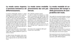 La moda come risposta La moda come modello La moda modello di ac-
a tensione imitativa o di proveniente dai ceti più celerazione del tempo e
differenziazione.                           elevati.                            della percezione di com-
Il concetto fondamentale espresso in questa Oro e diamanti, ricchezza e potere.
                                                                                prabilità del reale.
campagna è la possibilità di avverare ogni desi-      La scelta di simboli che esprimono in modo
derio della persona, sia esso uomo o donna.           chiaro la provenienza del modello della moda          Tutto quello che una persona desidera a portata
E i sogni dell’utente medio sono ricchezza, amo-      da ceti elevati. I personaggi della campagna sono     di mano grazie ad un solo prodotto: un profu-
re, fortuna... avere tutto solo desiderandolo.        una donna bellissima e un affascinante uomo che       mo... anzi Il Profumo di Paco Rabanne.
Questo prodotto si rivolge ad un target medio,        sottolineano la loro appartenenza all’alta bor-       Non solo tutto quello che vuoi, ma anche velo-
ma non alto, dal momento che una persona ricca        ghesia, anche per la loro possibilità di avere ogni   cemente, immediato come uno schiocco di dita.
può già avere tutto nella vita; invece l’utente me-   cosa che ognuno di noi possa desiderare.              La campagna publiccitaria fa passare l’idea che
dio, quello che fa parte della massa, spera, sogna    Tra immagini reali e sogni, tra ciò che si ha e ciò   l’utente che sfrutterà il beneficio di questo pro-
e desidera una vita da nababbo, vorrebbe poter        che si vorrebbe avere... sopprattutto ciò che si      dotto avrà un brio in più rispetto alla massa, si
avere tutto nelle sue mani, anche solo per un         desidera.                                             differenzirà dagli altri per la sua eleganza, per il
giorno, solo per un attimo.                                                                                 suo potere, per la sua ricchezza.
Tutto questo può averlo con un solo prodotto?         Vuoi essere come i protagonisti dello spot?           Inoltre è espresso in maniera forte il concetto di
Lo spera e compra il profumo attratto dall’im-        Compra One e Lady Million.                            velocità, dell’essere al passo coi tempi, di avere
magine della campagna pubblicitaria; questa è la                                                            tutto nelle proprie mani, di avere il potere.
tensione imitativa.
                                                                                                            Tutto questo lo puoi avere solo grazie ai Profumi
Le edizioni limitate del prodotto invece sotto-                                                             One e Lady Million... Essere padrone del mondo,
lineano una tensione di differenziazione, forse                                                             soprattutto quello dell’alta borghesia.
per un target più alto che vuole distaccarsi dalla
massa.
 